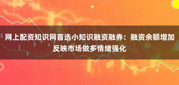 网上配资知识网首选小知识融资融券：融资余额增加反映市场做多情绪强化