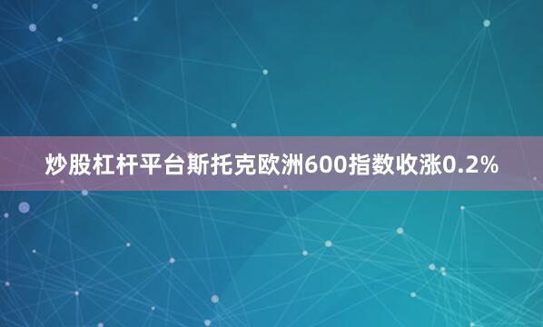 炒股杠杆平台　　斯托克欧洲600指数收涨0.2%