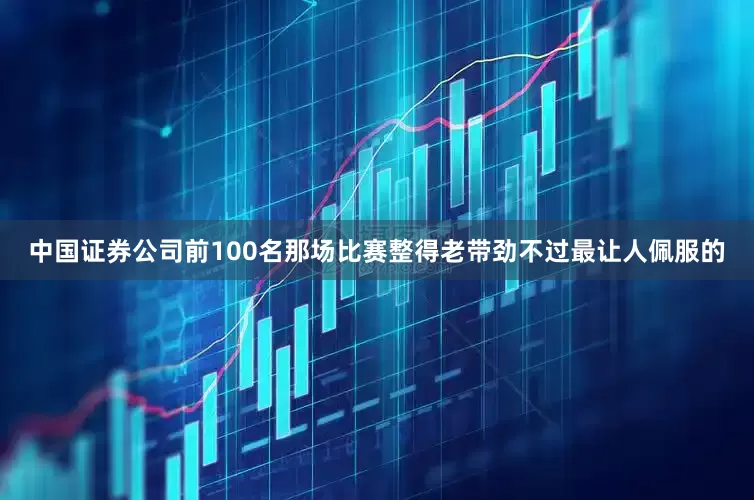 中国证券公司前100名那场比赛整得老带劲不过最让人佩服的