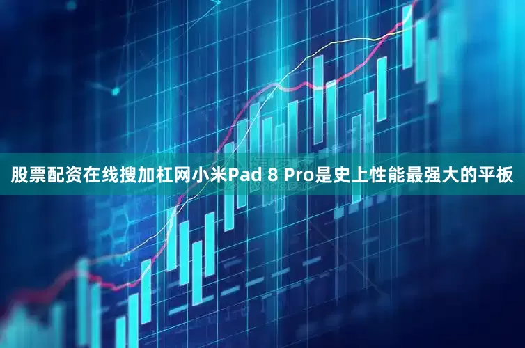 股票配资在线搜加杠网小米Pad 8 Pro是史上性能最强大的平板
