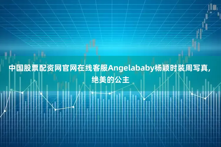 中国股票配资网官网在线客服Angelababy杨颖时装周写真, 绝美的公主