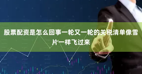 股票配资是怎么回事一轮又一轮的关税清单像雪片一样飞过来