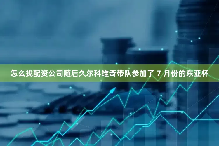 怎么找配资公司随后久尔科维奇带队参加了 7 月份的东亚杯
